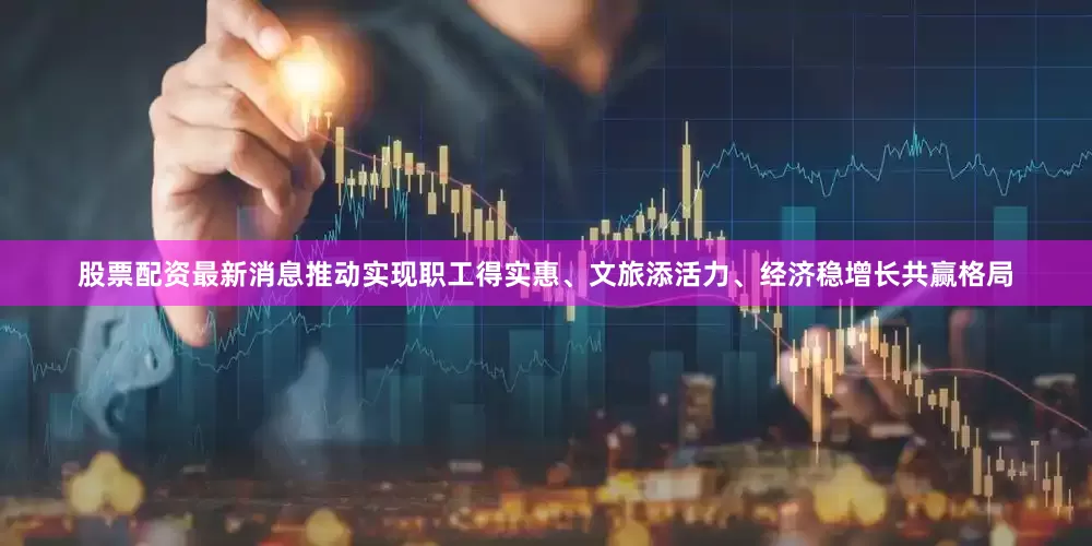 股票配资最新消息推动实现职工得实惠、文旅添活力、经济稳增长共赢格局