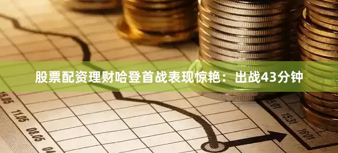 股票配资理财哈登首战表现惊艳：出战43分钟