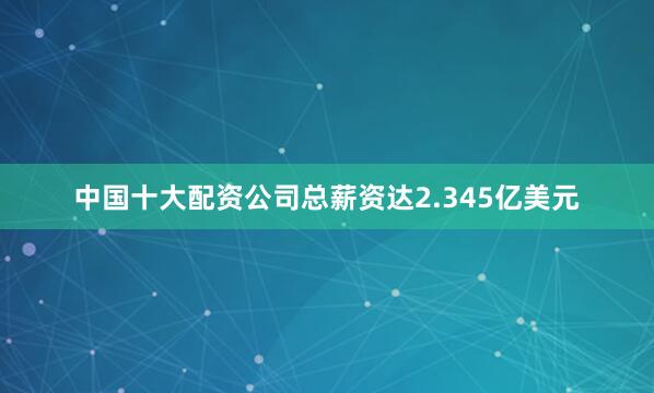 中国十大配资公司总薪资达2.345亿美元