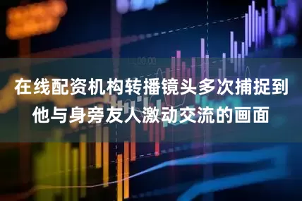 在线配资机构转播镜头多次捕捉到他与身旁友人激动交流的画面