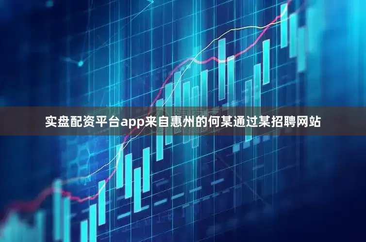 实盘配资平台app来自惠州的何某通过某招聘网站