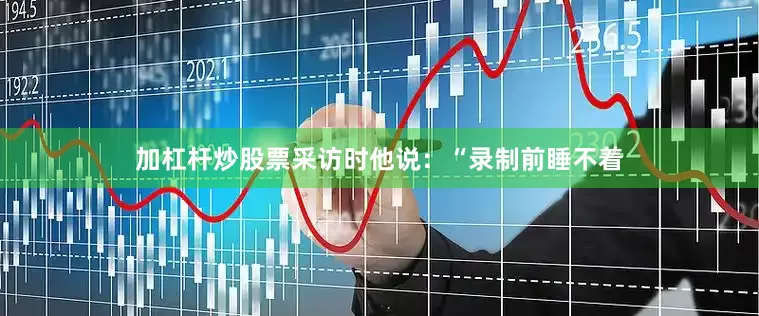 加杠杆炒股票采访时他说：“录制前睡不着