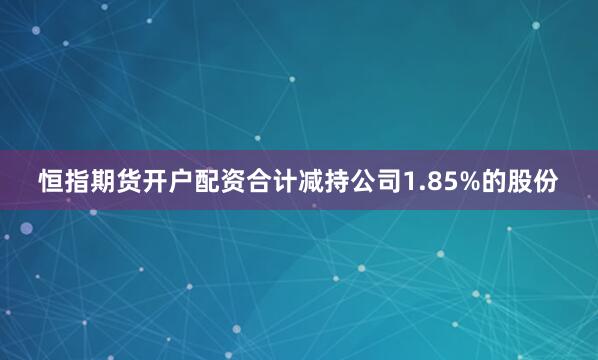 恒指期货开户配资合计减持公司1.85%的股份