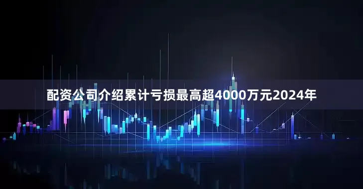配资公司介绍　　累计亏损最高超4000万元　　2024年