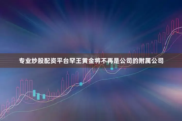 专业炒股配资平台罕王黄金将不再是公司的附属公司