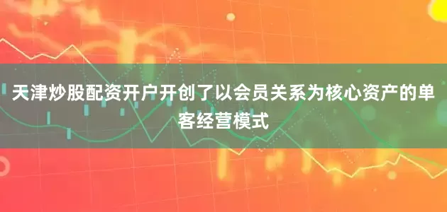 天津炒股配资开户开创了以会员关系为核心资产的单客经营模式