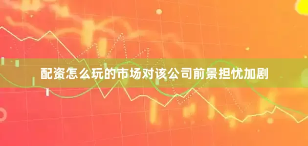 配资怎么玩的市场对该公司前景担忧加剧
