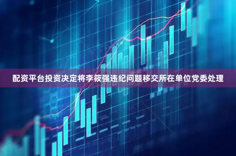配资平台投资决定将李筱强违纪问题移交所在单位党委处理