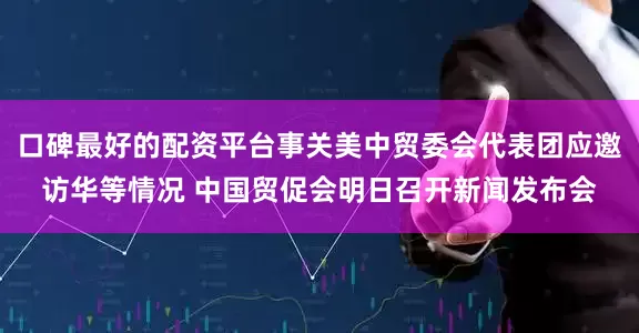 口碑最好的配资平台事关美中贸委会代表团应邀访华等情况 中国贸促会明日召开新闻发布会