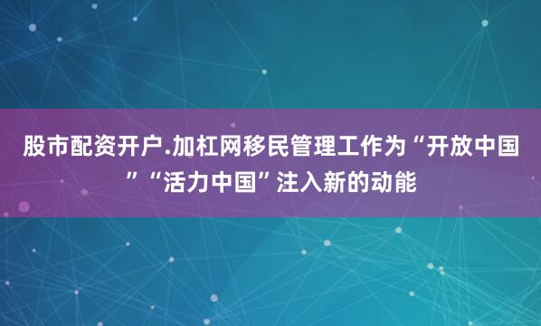 股市配资开户.加杠网移民管理工作为“开放中国”“活力中国”注入新的动能