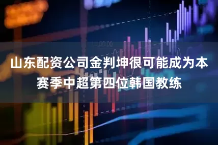 山东配资公司金判坤很可能成为本赛季中超第四位韩国教练