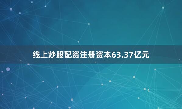 线上炒股配资注册资本63.37亿元