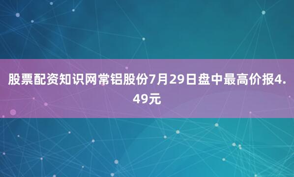 股票配资知识网常铝股份7月29日盘中最高价报4.49元