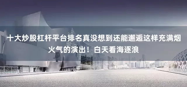 十大炒股杠杆平台排名真没想到还能邂逅这样充满烟火气的演出！白天看海逐浪