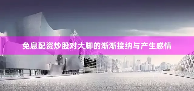 免息配资炒股对大脚的渐渐接纳与产生感情
