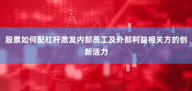 股票如何配杠杆激发内部员工及外部利益相关方的创新活力