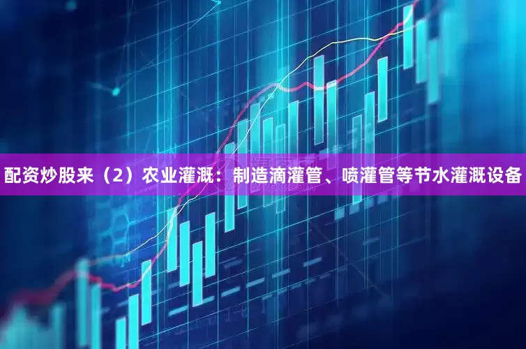 配资炒股来（2）农业灌溉：制造滴灌管、喷灌管等节水灌溉设备