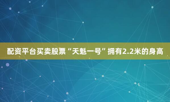 配资平台买卖股票“天魁一号”拥有2.2米的身高
