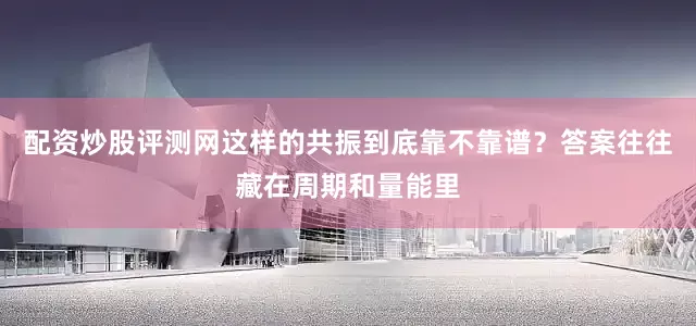 配资炒股评测网这样的共振到底靠不靠谱？答案往往藏在周期和量能里