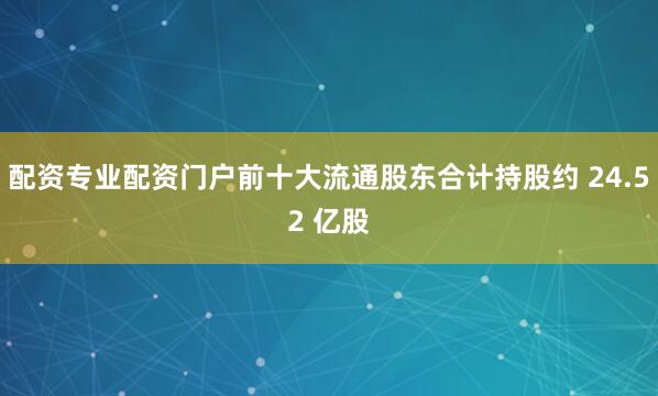 配资专业配资门户前十大流通股东合计持股约 24.52 亿股